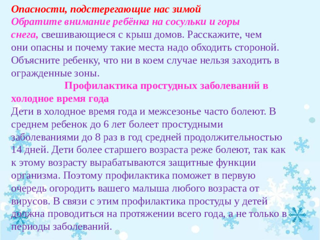 Опасности, подстерегающие нас зимой Обратите внимание ребёнка на сосульки и горы снега,   свешивающиеся с крыш домов. Расскажите, чем они опасны и почему такие места надо обходить стороной. Объясните ребенку, что ни в коем случае нельзя заходить в огражденные зоны.  Профилактика простудных заболеваний в холодное время года Дети в холодное время года и межсезонье часто болеют. В среднем ребенок до 6 лет болеет простудными заболеваниями до 8 раз в год средней продолжительностью 14 дней. Дети более старшего возраста реже болеют, так как к этому возрасту вырабатываются защитные функции организма. Поэтому профилактика поможет в первую очередь огородить вашего малыша любого возраста от вирусов. В связи с этим профилактика простуды у детей должна проводиться на протяжении всего года, а не только в периоды заболеваний.