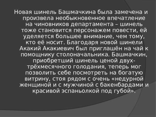 Новая шинель Башмачкина была замечена и произвела необыкновенное впечатление на чиновников департамента – шинель тоже становится персонажем повести, ей уделяется большее внимание, чем тому, кто её носит. Благодаря новой шинели Акакий Акакиевич был приглашён на чай к помощнику столоначальника. Башмачкин, приобретший шинель ценой двух-трёхмесячного голодания, теперь мог позволить себе посмотреть на богатую витрину, стоя рядом с очень «недурной женщиной и с мужчиной с бакенбардами и красивой эспаньолкой под губой».