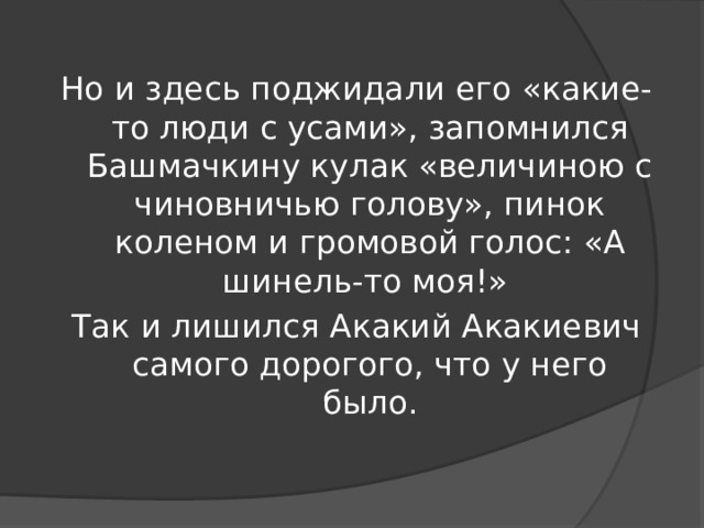 Но и здесь поджидали его «какие-то люди с усами», запомнился Башмачкину кулак «величиною с чиновничью голову», пинок коленом и громовой голос: «А шинель-то моя!» Так и лишился Акакий Акакиевич самого дорогого, что у него было.