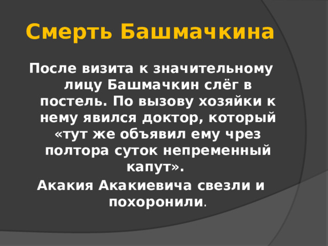 Смерть Башмачкина После визита к значительному лицу Башмачкин слёг в постель. По вызову хозяйки к нему явился доктор, который «тут же объявил ему чрез полтора суток непременный капут». Акакия Акакиевича свезли и похоронили .