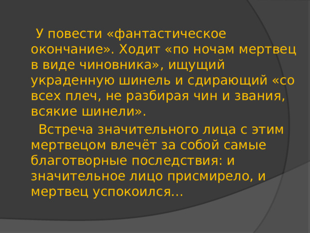 У повести «фантастическое окончание». Ходит «по ночам мертвец в виде чиновника», ищущий украденную шинель и сдирающий «со всех плеч, не разбирая чин и звания, всякие шинели».  Встреча значительного лица с этим мертвецом влечёт за собой самые благотворные последствия: и значительное лицо присмирело, и мертвец успокоился…