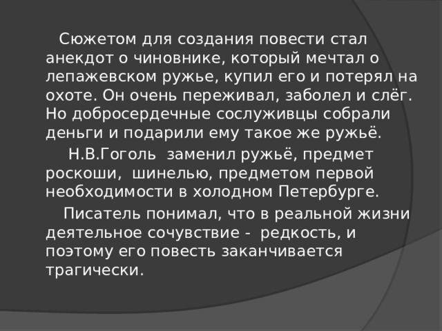 Сюжетом для создания повести стал анекдот о чиновнике, который мечтал о лепажевском ружье, купил его и потерял на охоте. Он очень переживал, заболел и слёг. Но добросердечные сослуживцы собрали деньги и подарили ему такое же ружьё.  Н.В.Гоголь заменил ружьё, предмет роскоши, шинелью, предметом первой необходимости в холодном Петербурге.  Писатель понимал, что в реальной жизни деятельное сочувствие - редкость, и поэтому его повесть заканчивается трагически.