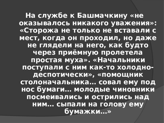 На службе к Башмачкину «не оказывалось никакого уважения»: «Сторожа не только не вставали с мест, когда он проходил, но даже не глядели на него, как будто через приёмную пролетела простая муха». «Начальники поступали с ним как-то холодно-деспотически», «помощник столоначальника… совал ему под нос бумаги… молодые чиновники посмеивались и острились над ним… сыпали на голову ему бумажки…»