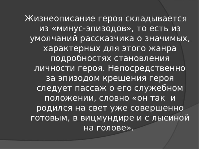 Жизнеописание героя складывается из «минус-эпизодов», то есть из умолчаний рассказчика о значимых, характерных для этого жанра подробностях становления личности героя. Непосредственно за эпизодом крещения героя следует пассаж о его служебном положении, словно «он так и родился на свет уже совершенно готовым, в вицмундире и с лысиной на голове».