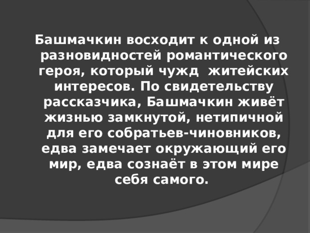 Башмачкин восходит к одной из разновидностей романтического героя, который чужд житейских интересов. По свидетельству рассказчика, Башмачкин живёт жизнью замкнутой, нетипичной для его собратьев-чиновников, едва замечает окружающий его мир, едва сознаёт в этом мире себя самого.