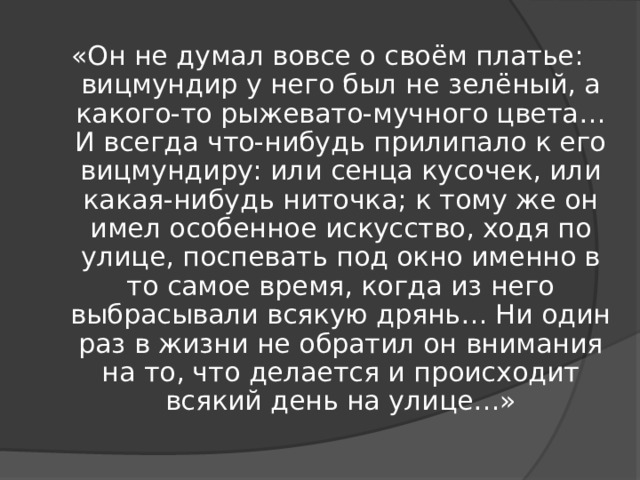 «Он не думал вовсе о своём платье: вицмундир у него был не зелёный, а какого-то рыжевато-мучного цвета… И всегда что-нибудь прилипало к его вицмундиру: или сенца кусочек, или какая-нибудь ниточка; к тому же он имел особенное искусство, ходя по улице, поспевать под окно именно в то самое время, когда из него выбрасывали всякую дрянь… Ни один раз в жизни не обратил он внимания на то, что делается и происходит всякий день на улице…»