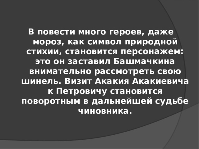 В повести много героев, даже мороз, как символ природной стихии, становится персонажем: это он заставил Башмачкина внимательно рассмотреть свою шинель. Визит Акакия Акакиевича к Петровичу становится поворотным в дальнейшей судьбе чиновника.