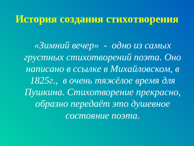 История создания стихотворения «Зимний вечер» - одно из самых грустных стихотворений поэта. Оно написано в ссылке в Михайловском, в 1825г., в очень тяжёлое время для Пушкина. Стихотворение прекрасно, образно передаёт это душевное состояние поэта.