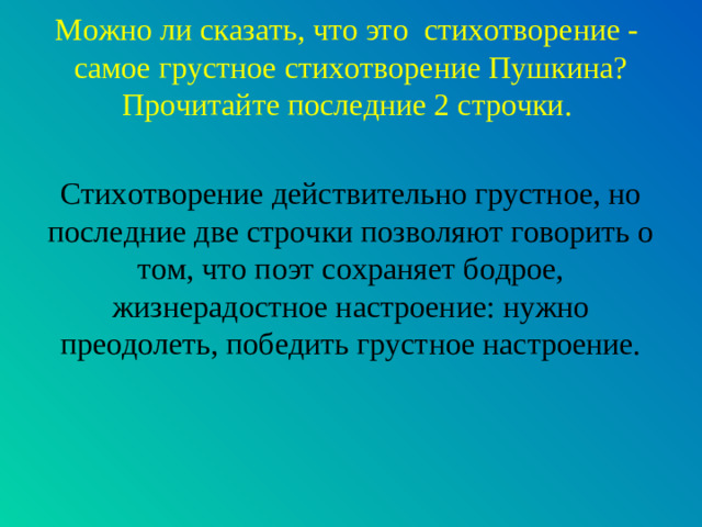 Можно ли сказать, что это стихотворение - самое грустное стихотворение Пушкина? Прочитайте последние 2 строчки. Стихотворение действительно грустное, но последние две строчки позволяют говорить о том, что поэт сохраняет бодрое, жизнерадостное настроение: нужно преодолеть, победить грустное настроение.