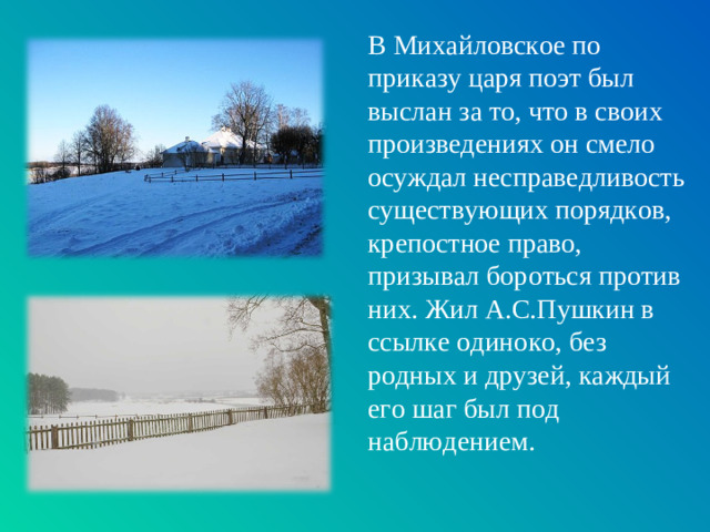 В Михайловское по приказу царя поэт был выслан за то, что в своих произведениях он смело осуждал несправедливость существующих порядков, крепостное право, призывал бороться против них. Жил А.С.Пушкин в ссылке одиноко, без родных и друзей, каждый его шаг был под наблюдением.