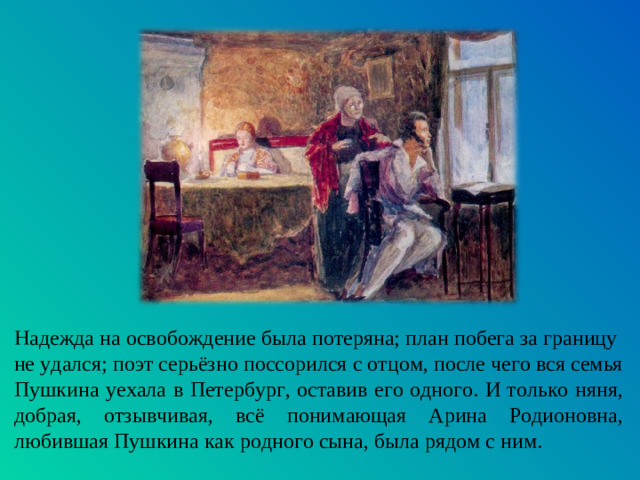 Надежда на освобождение была потеряна; план побега за границу не удался; поэт серьёзно поссорился с отцом, после чего вся семья Пушкина уехала в Петербург, оставив его одного. И только няня, добрая, отзывчивая, всё понимающая Арина Родионовна, любившая Пушкина как родного сына, была рядом с ним.