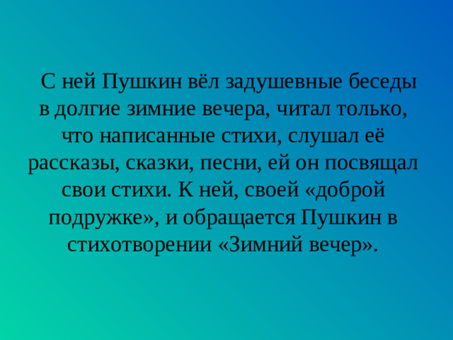 С ней Пушкин вёл задушевные беседы в долгие зимние вечера, читал только, что написанные стихи, слушал её рассказы, сказки, песни, ей он посвящал свои стихи. К ней, своей «доброй подружке», и обращается Пушкин в стихотворении «Зимний вечер».