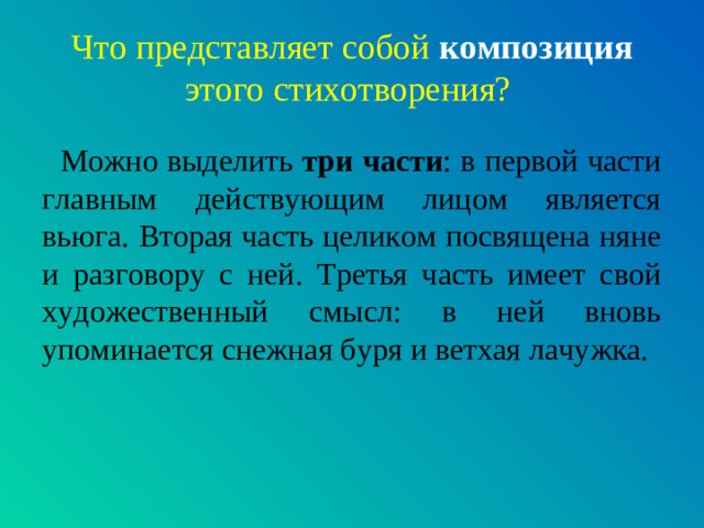 Что представляет собой композиция  этого стихотворения?  Можно выделить три части : в первой части главным действующим лицом является вьюга. Вторая часть целиком посвящена няне и разговору с ней. Третья часть имеет свой художественный смысл: в ней вновь упоминается снежная буря и ветхая лачужка.