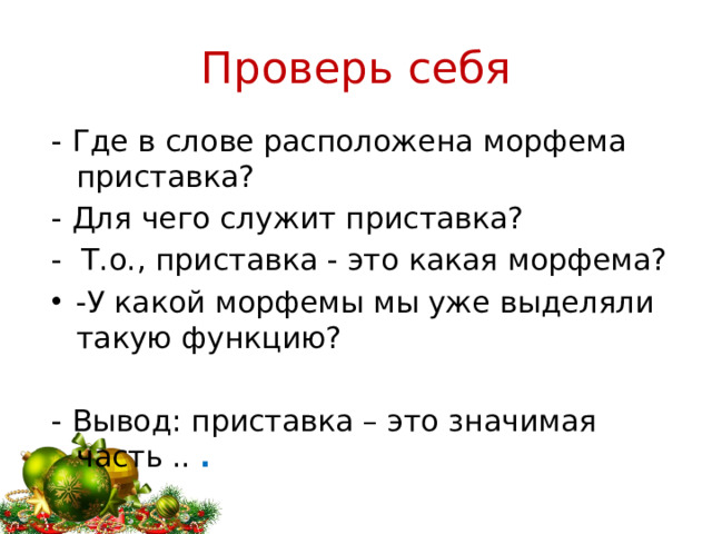 Проверь себя - Где в слове расположена морфема приставка? - Для чего служит приставка? - Т.о., приставка - это какая морфема? -У какой морфемы мы уже выделяли такую функцию? - Вывод: приставка – это значимая часть ..  .