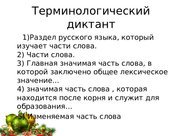 Терминологический диктант  1)Раздел русского языка, который изучает части слова.  2) Части слова.  3) Главная значимая часть слова, в которой заключено общее лексическое значение…  4) значимая часть слова , которая находится после корня и служит для образования…  5) Изменяемая часть слова