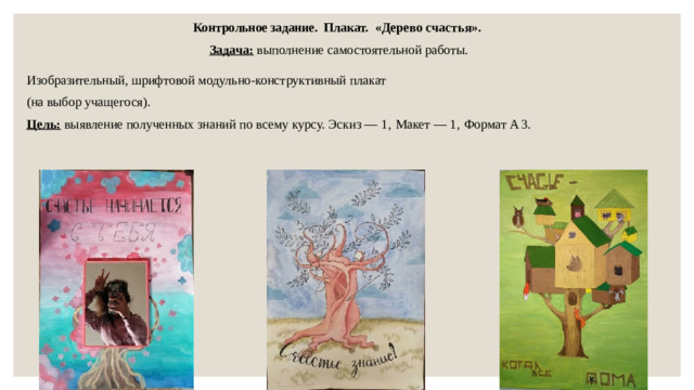 Контрольное задание. Плакат. «Дерево счастья». Задача: выполнение самостоятельной работы. Изобразительный, шрифтовой модульно-конструктивный плакат (на выбор учащегося). Цель: выявление полученных знаний по всему курсу. Эскиз — 1, Макет — 1, Формат А  3.