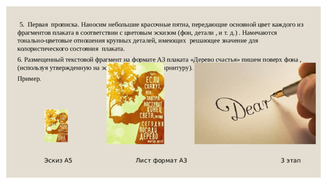 5. Первая прописка. Наносим небольшие красочные пятна, передающие основной цвет каждого из фрагментов плаката в соответствии с цветовым эскизом (фон, детали , и т. д.) . Намечаются тонально-цветовые отношения крупных деталей, имеющих решающее значение для колористического состояния плаката. 6. Размещенный текстовой фрагмент на формате А3 плаката «Дерево счастья» пишем поверх фона ,(используя утвержденную на эскизе , шрифтовую гарнитуру). Пример.  Эскиз А5 Лист формат А3 3 этап