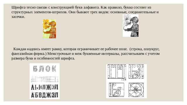 Шрифта тесно связан с конструкцией букв алфавита. Как правило, буква состоит из структурных элементов-штрихов. Они бывают трех видов: основные, соединительные и засечки.  Каждая надпись имеет рамку, которая ограничивает ее рабочее поле. (строка, полукруг, фантазийная форма.) Межстрочные и меж буквенные интервалы, рассчитываем с учетом размера букв и особенностей шрифта.