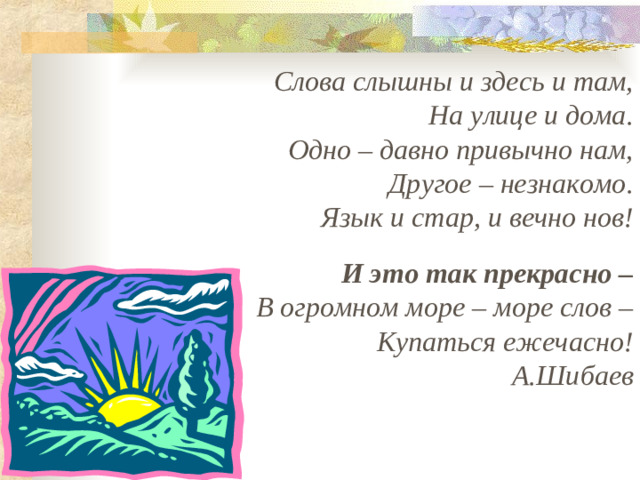 Слова слышны и здесь и там, На улице и дома. Одно – давно привычно нам, Другое – незнакомо. Язык и стар, и вечно нов!   И это так прекрасно – В огромном море – море слов – Купаться ежечасно! А.Шибаев