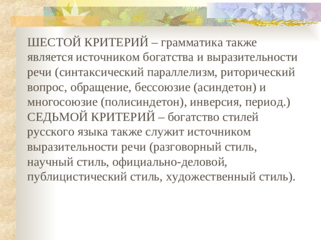 ШЕСТОЙ КРИТЕРИЙ – грамматика также является источником богатства и выразительности речи (синтаксический параллелизм, риторический вопрос, обращение, бессоюзие (асиндетон) и многосоюзие (полисиндетон), инверсия, период.) СЕДЬМОЙ КРИТЕРИЙ – богатство стилей русского языка также служит источником выразительности речи (разговорный стиль, научный стиль, официально-деловой, публицистический стиль, художественный стиль).