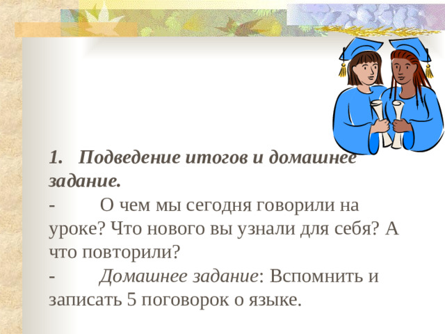 1.   Подведение итогов и домашнее задание. -         О чем мы сегодня говорили на уроке? Что нового вы узнали для себя? А что повторили? -         Домашнее задание : Вспомнить и записать 5 поговорок о языке.