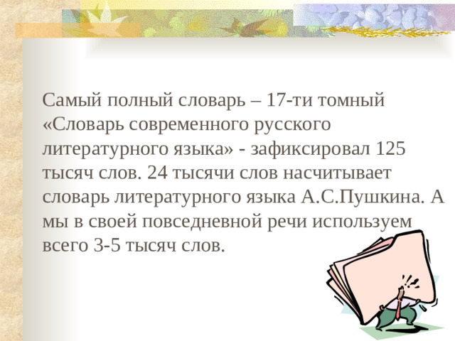 Самый полный словарь – 17-ти томный «Словарь современного русского литературного языка» - зафиксировал 125 тысяч слов. 24 тысячи слов насчитывает словарь литературного языка А.С.Пушкина. А мы в своей повседневной речи используем всего 3-5 тысяч слов.