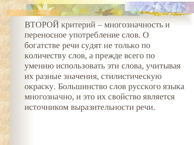 ВТОРОЙ критерий – многозначность и переносное употребление слов. О богатстве речи судят не только по количеству слов, а прежде всего по умению использовать эти слова, учитывая их разные значения, стилистическую окраску. Большинство слов русского языка многозначно, и это их свойство является источником выразительности речи.