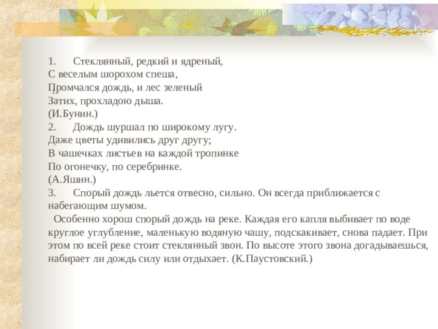 1.      Стеклянный, редкий и ядреный, С веселым шорохом спеша, Промчался дождь, и лес зеленый Затих, прохладою дыша. (И.Бунин.) 2.      Дождь шуршал по широкому лугу. Даже цветы удивились друг другу; В чашечках листьев на каждой тропинке По огонечку, по серебринке. (А.Яшин.) 3.      Спорый дождь льется отвесно, сильно. Он всегда приближается с набегающим шумом.  Особенно хорош спорый дождь на реке. Каждая его капля выбивает по воде круглое углубление, маленькую водяную чашу, подскакивает, снова падает. При этом по всей реке стоит стеклянный звон. По высоте этого звона догадываешься, набирает ли дождь силу или отдыхает. (К.Паустовский.) 1.     