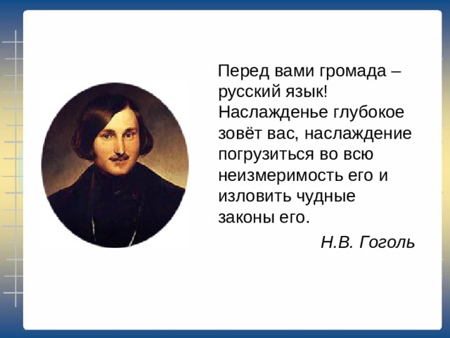 Перед вами громада – русский язык! Наслажденье глубокое зовёт вас, наслаждение погрузиться во всю неизмеримость его и изловить чудные законы его. Н.В. Гоголь