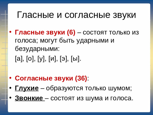 Гласные и согласные звуки Гласные звуки (6) – состоят только из голоса; могут быть ударными и безударными:  [ а ], [ о ], [ у ], [ и ], [ э ], [ ы ]. Согласные звуки (36) : Глухие – образуются только шумом; Звонкие – состоят из шума и голоса.