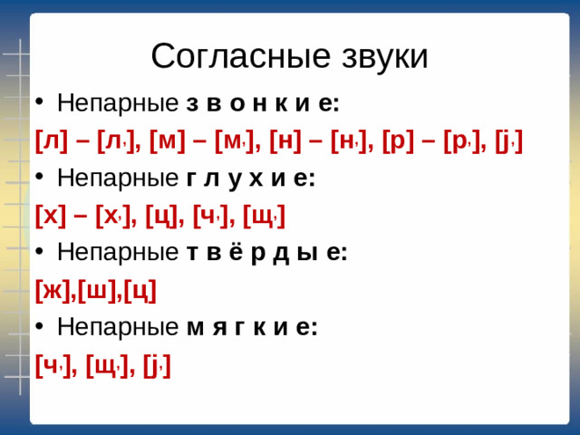 Согласные звуки Непарные з в о н к и е: [ л ] – [ л , ], [ м ] – [ м , ], [ н ] – [ н , ], [ р ] – [ р , ], [j , ] Непарные  г л у х и е: [ х ] – [ х , ], [ ц ], [ ч , ], [ щ , ] Непарные т в ё р д ы е: [ ж ],[ ш ],[ ц ] Непарные м я г к и е: [ ч , ], [ щ , ], [j , ]