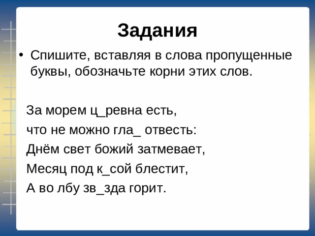 Задания Спишите, вставляя в слова пропущенные буквы, обозначьте корни этих слов.   За морем ц_ревна есть,  что не можно гла_ отвесть:  Днём свет божий затмевает,  Месяц под к_сой блестит,  А во лбу зв_зда горит.