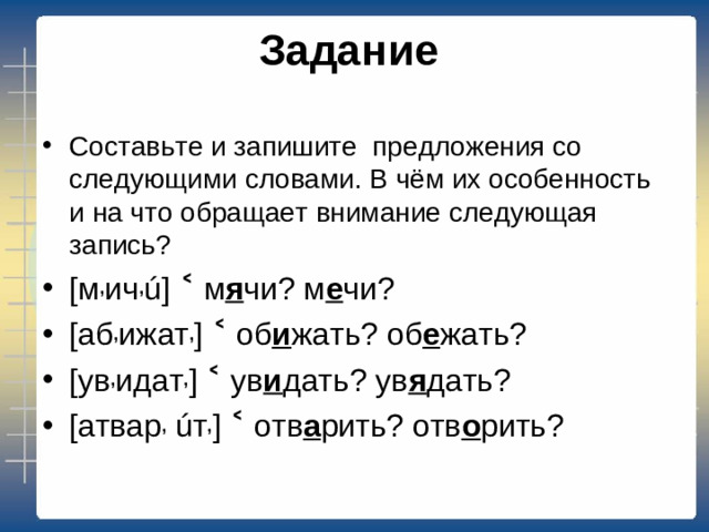 Задание   Составьте и запишите предложения со следующими словами. В чём их особенность и на что обращает внимание следующая запись? [м , ич , ú] ˂ м я чи? м е чи? [аб , ижат , ] ˂ об и жать? об е жать? [ув , идат , ] ˂ ув и дать? ув я дать? [ атвар ,  ú т , ] ˂ отв а рить? отв о рить?