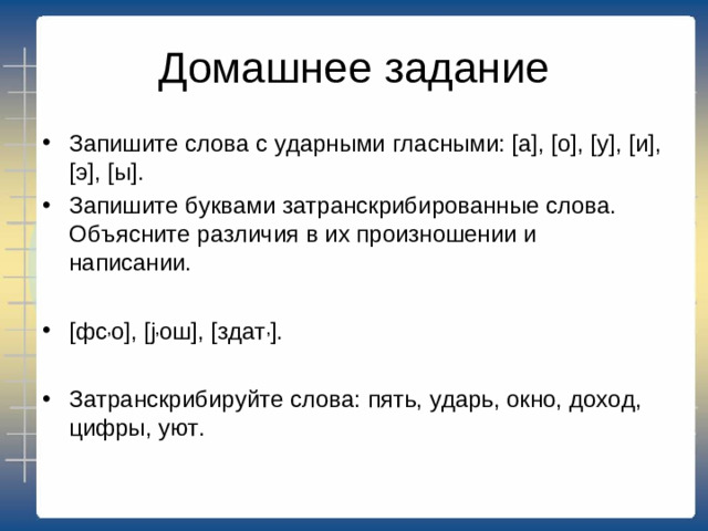 Домашнее задание Запишите слова с ударными гласными: [а], [о], [у], [и], [э], [ы]. Запишите буквами затранскрибированные слова. Объясните различия в их произношении и написании.  [фс , о], [ j , ош], [здат , ].  Затранскрибируйте слова: пять, ударь, окно, доход, цифры, уют.