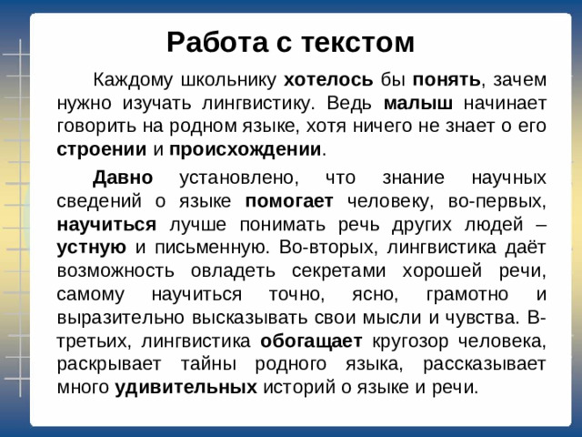 Работа с текстом   Каждому школьнику хотелось бы понять , зачем нужно изучать лингвистику. Ведь малыш начинает говорить на родном языке, хотя ничего не знает о его строении и происхождении .   Давно установлено, что знание научных сведений о языке помогает человеку, во-первых, научиться лучше понимать речь других людей – устную и письменную. Во-вторых, лингвистика даёт возможность овладеть секретами хорошей речи, самому научиться точно, ясно, грамотно и выразительно высказывать свои мысли и чувства. В-третьих, лингвистика обогащает кругозор человека, раскрывает тайны родного языка, рассказывает много удивительных историй о языке и речи.