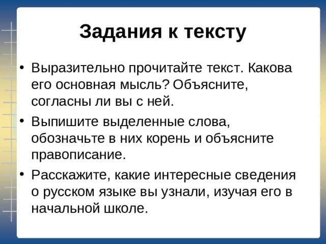 Задания к тексту Выразительно прочитайте текст. Какова его основная мысль? Объясните, согласны ли вы с ней. Выпишите выделенные слова, обозначьте в них корень и объясните правописание. Расскажите, какие интересные сведения о русском языке вы узнали, изучая его в начальной школе.