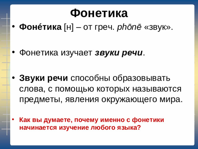 Фонетика Фон é тика [ н ] – от греч. phōnē «звук».  Фонетика изучает звуки речи .  Звуки речи способны образовывать слова, с помощью которых называются предметы, явления окружающего мира. Как вы думаете, почему именно с фонетики начинается изучение любого языка?