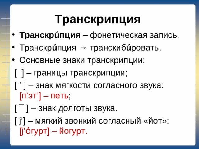 Транскрипция Транскр ú пция – фонетическая запись. Транскр ú пция → транскиб ú ровать. Основные знаки транскрипции:  [ ] – границы транскрипции;  [ ’ ] – знак мягкости согласного звука: [ п ’ эт ’] – петь ;  [ ¯ ] – знак долготы звука.  [ j’] – мягкий звонкий согласный «йот»: [j’ ὀ гурт ] – йогурт.