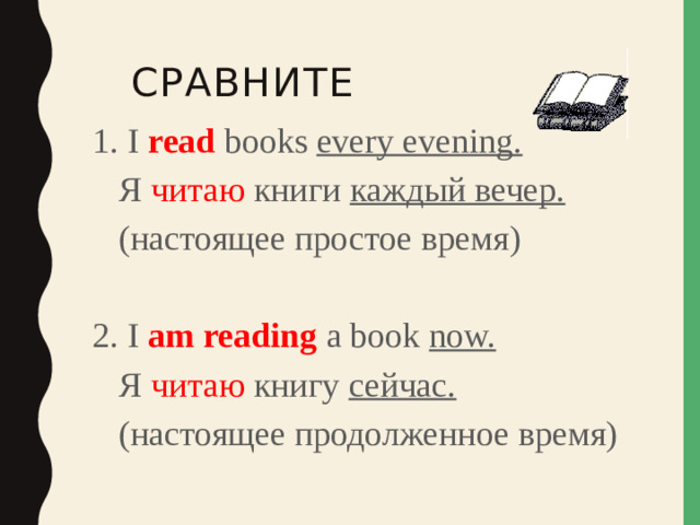 Сравните 1. I read books every evening.  Я читаю книги каждый вечер.  (настоящее простое время) 2. I am reading a book now.  Я читаю книгу сейчас.  (настоящее продолженное время)