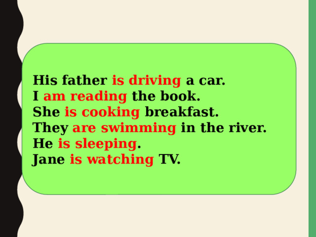 His father is driving a car. I am reading the book. She is cooking breakfast. They are swimming in the river. He is sleeping . Jane is watching TV.