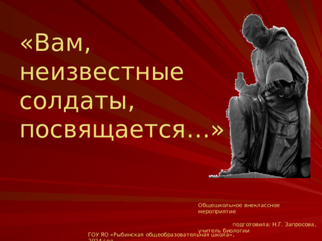 «Вам, неизвестные солдаты, посвящается…» Общешкольное внеклассное мероприятие подготовила: Н.Г. Запросова, учитель биологии  ГОУ ЯО «Рыбинская общеобразовательная школа», 2024 год