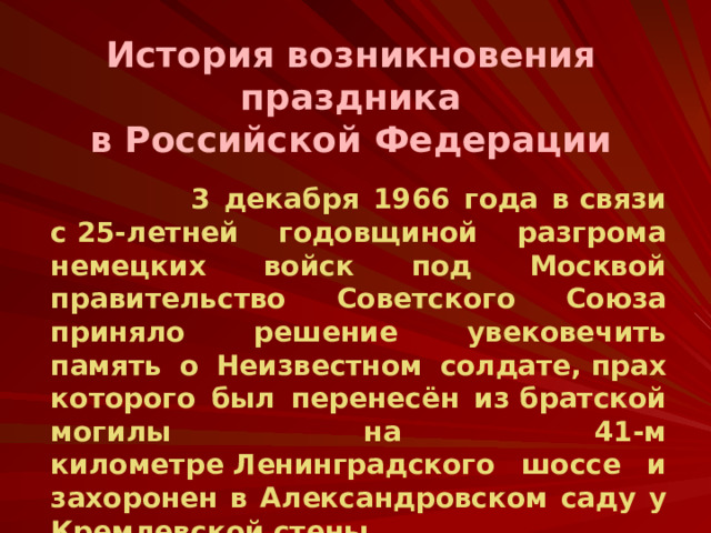 История возникновения праздника  в Российской Федерации  3 декабря 1966 года в связи с 25-летней годовщиной разгрома немецких войск под Москвой правительство Советского Союза приняло решение увековечить память о Неизвестном солдате, прах которого был перенесён из братской могилы на 41-м километре Ленинградского шоссе и захоронен в Александровском саду у Кремлевской стены.