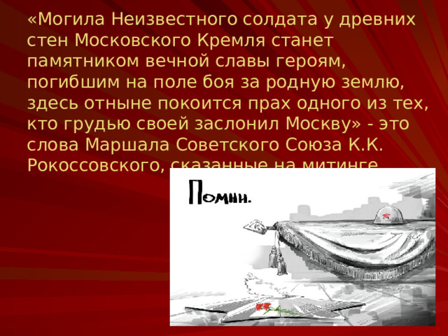 «Могила Неизвестного солдата у древних стен Московского Кремля станет памятником вечной славы героям, погибшим на поле боя за родную землю, здесь отныне покоится прах одного из тех, кто грудью своей заслонил Москву» - это слова Маршала Советского Союза К.К. Рокоссовского, сказанные на митинге.