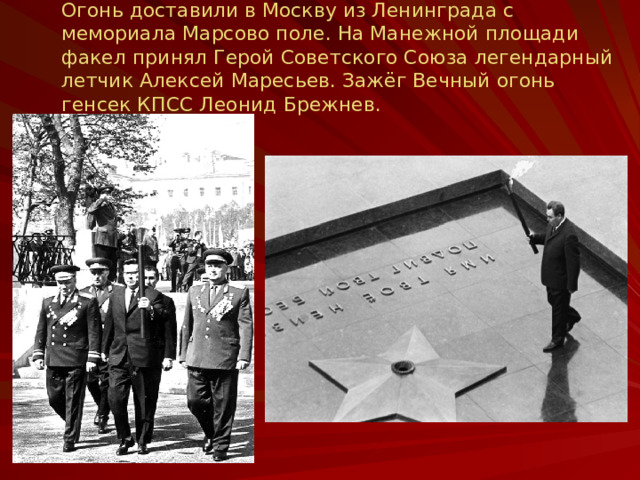 Огонь доставили в Москву из Ленинграда с мемориала Марсово поле. На Манежной площади факел принял Герой Советского Союза легендарный летчик Алексей Маресьев. Зажёг Вечный огонь генсек КПСС Леонид Брежнев.