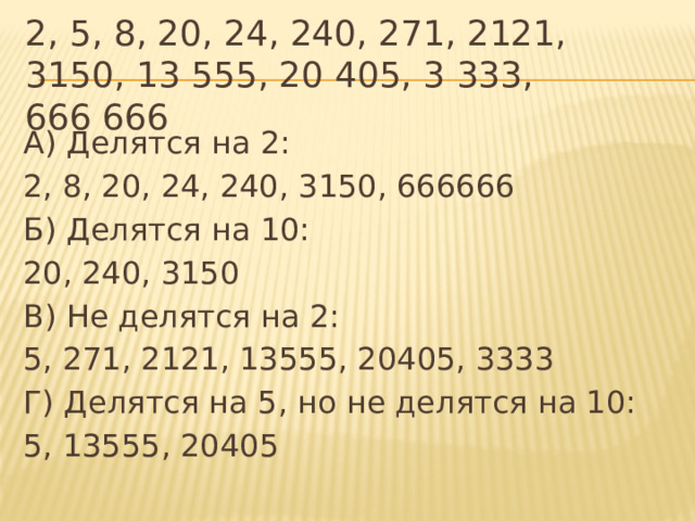 2, 5, 8, 20, 24, 240, 271, 2121, 3150, 13 555, 20 405, 3 333, 666 666 А) Делятся на 2: 2, 8, 20, 24, 240, 3150, 666666 Б) Делятся на 10: 20, 240, 3150 В) Не делятся на 2: 5, 271, 2121, 13555, 20405, 3333 Г) Делятся на 5, но не делятся на 10: 5, 13555, 20405