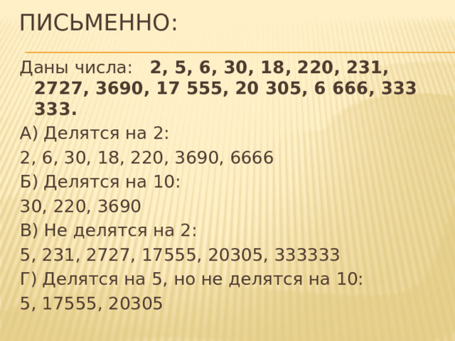 Письменно: Даны числа: 2, 5, 6, 30, 18, 220, 231, 2727, 3690, 17 555, 20 305, 6 666, 333 333. А) Делятся на 2: 2, 6, 30, 18, 220, 3690, 6666 Б) Делятся на 10: 30, 220, 3690 В) Не делятся на 2: 5, 231, 2727, 17555, 20305, 333333 Г) Делятся на 5, но не делятся на 10: 5, 17555, 20305