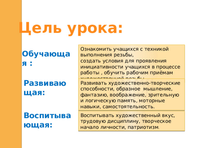 Цель урока:  Обучающая : Ознакомить учащихся с техникой выполнения резьбы, создать условия для проявления инициативности учащихся в процессе работы , обучить рабочим приёмам художественноё резьбы Развивающая: Развивать художественно-творческие способности, образное мышление, фантазию, воображение, зрительную и логическую память, моторные навыки, самостоятельность. Воспитывающая: Воспитывать художественный вкус, трудовую дисциплину, творческое начало личности, патриотизм .