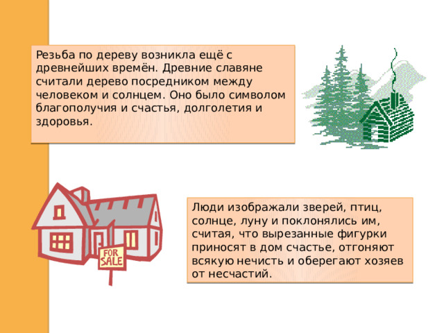 Резьба по дереву возникла ещё с древнейших времён. Древние славяне считали дерево посредником между человеком и солнцем. Оно было символом благополучия и счастья, долголетия и здоровья. Люди изображали зверей, птиц, солнце, луну и поклонялись им, считая, что вырезанные фигурки приносят в дом счастье, отгоняют всякую нечисть и оберегают хозяев от несчастий.