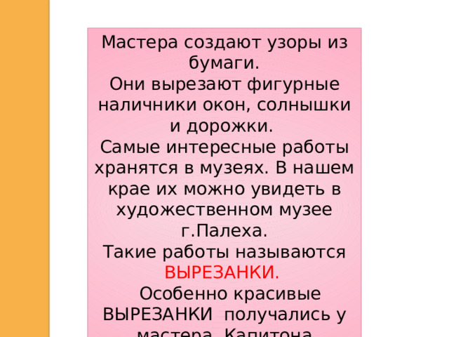 Мастера создают узоры из бумаги. Они вырезают фигурные наличники окон, солнышки и дорожки. Самые интересные работы хранятся в музеях. В нашем крае их можно увидеть в художественном музее г.Палеха.  Такие работы называются ВЫРЕЗАНКИ.  Особенно красивые ВЫРЕЗАНКИ получались у мастера Капитона Воробьёва.  Полюбуйтесь его работами.