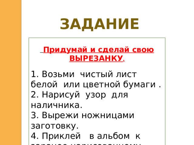 ЗАДАНИЕ  Придумай и сделай свою ВЫРЕЗАНКУ . 1. Возьми чистый лист белой или цветной бумаги . 2. Нарисуй узор для наличника. 3. Вырежи ножницами заготовку. 4. Приклей в альбом к заранее нарисованному фасаду дома.